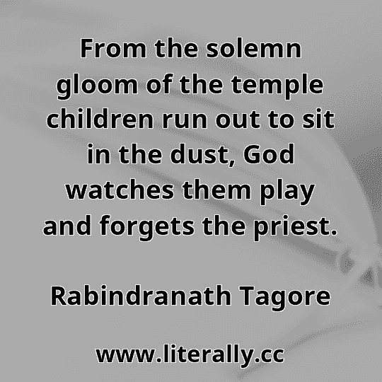 From the solemn gloom of the temple children run out to sit in the dust, God watches them play and forgets the priest.
Rabindranath Tagore
