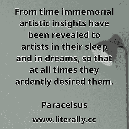 From time immemorial artistic insights have been revealed to artists in their sleep and in dreams, so that at all times they ardently desired them.
Paracelsus
