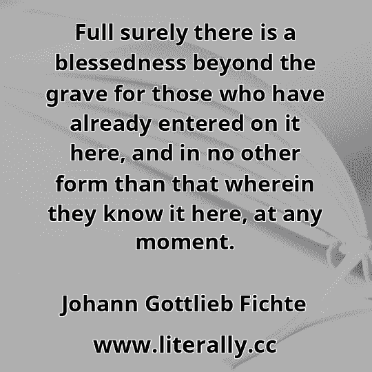 Full surely there is a blessedness beyond the grave for those who have already entered on it here, and in no other form than that wherein they know it here, at any moment.
Johann Gottlieb Fichte

