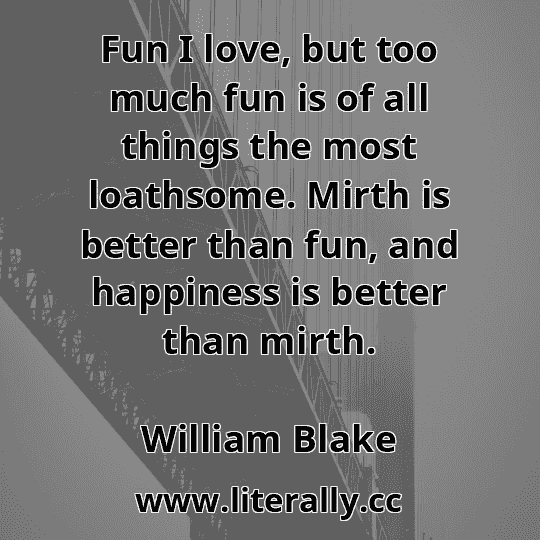 Fun I love, but too much fun is of all things the most loathsome. Mirth is better than fun, and happiness is better than mirth.
William Blake
