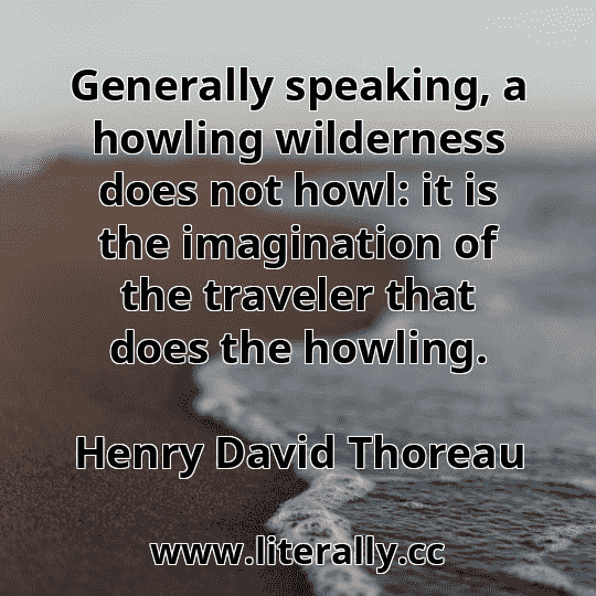 Generally speaking, a howling wilderness does not howl: it is the imagination of the traveler that does the howling.
Henry David Thoreau
