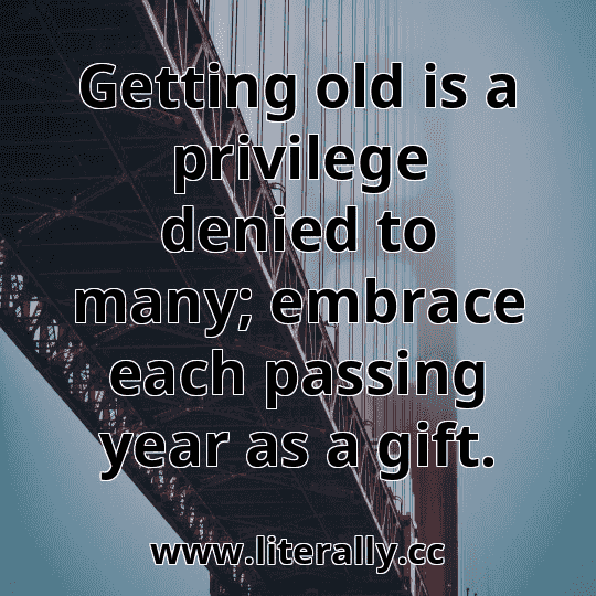 Getting old is a privilege denied to many; embrace each passing year as a gift.
