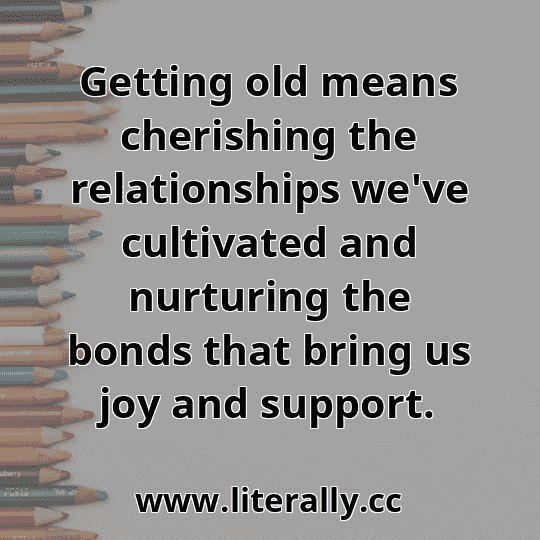 Getting old means cherishing the relationships we've cultivated and nurturing the bonds that bring us joy and support.
