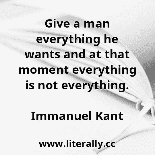 Give a man everything he wants and at that moment everything is not everything.
Immanuel Kant
