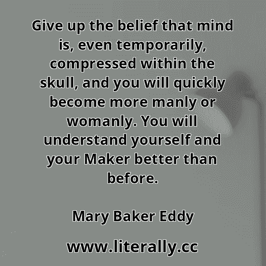 Give up the belief that mind is, even temporarily, compressed within the skull, and you will quickly become more manly or womanly. You will understand yourself and your Maker better than before.
Mary Baker Eddy
