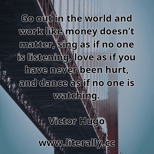 Go out in the world and work like money doesn’t matter, sing as if no one is listening, love as if you have never been hurt, and dance as if no one is watching.
Victor Hugo
