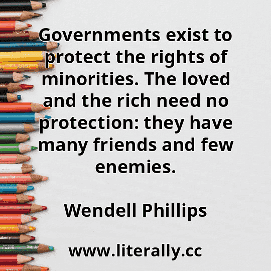 Governments exist to protect the rights of minorities. The loved and the rich need no protection: they have many friends and few enemies.
Wendell Phillips
