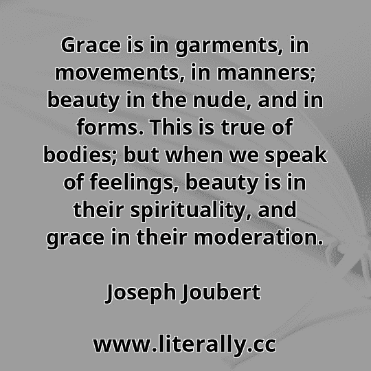 Grace is in garments, in movements, in manners; beauty in the nude, and in forms. This is true of bodies; but when we speak of feelings, beauty is in their spirituality, and grace in their moderation.
Joseph Joubert

