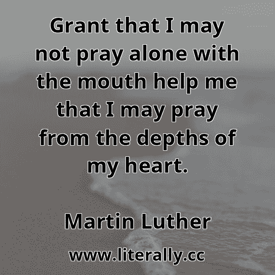 Grant that I may not pray alone with the mouth help me that I may pray from the depths of my heart.
Martin Luther
