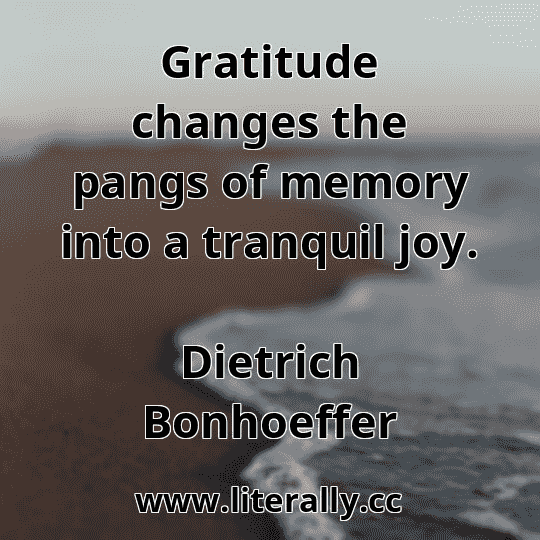 Gratitude changes the pangs of memory into a tranquil joy.
Dietrich Bonhoeffer
