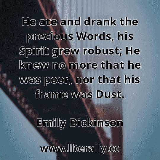 He ate and drank the precious Words, his Spirit grew robust; He knew no more that he was poor, nor that his frame was Dust.
Emily Dickinson
