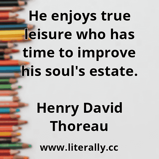 He enjoys true leisure who has time to improve his soul's estate.
Henry David Thoreau
