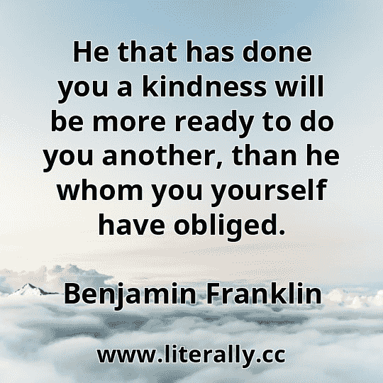 He that has done you a kindness will be more ready to do you another, than he whom you yourself have obliged.
Benjamin Franklin
