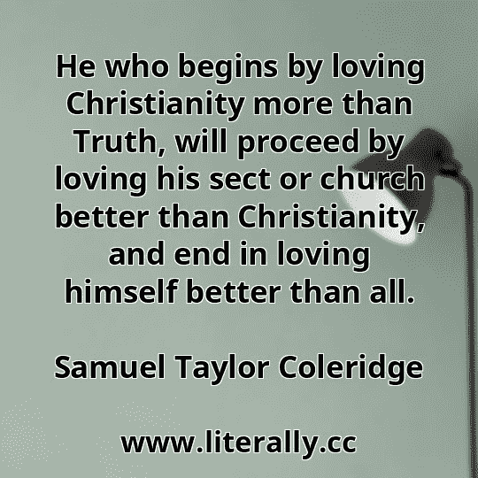 He who begins by loving Christianity more than Truth, will proceed by loving his sect or church better than Christianity, and end in loving himself better than all.
Samuel Taylor Coleridge
