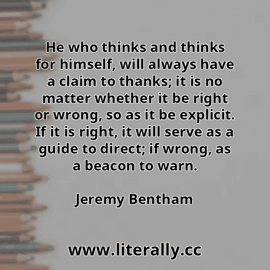 He who thinks and thinks for himself, will always have a claim to thanks; it is no matter whether it be right or wrong, so as it be explicit. If it is right, it will serve as a guide to direct; if wrong, as a beacon to warn.
Jeremy Bentham
