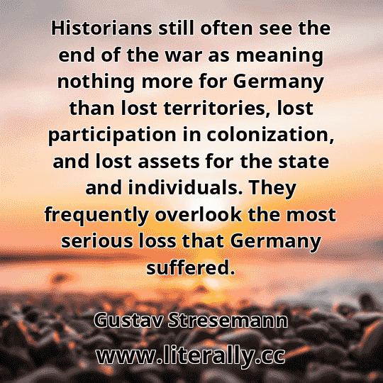 Historians still often see the end of the war as meaning nothing more for Germany than lost territories, lost participation in colonization, and lost assets for the state and individuals. They frequently overlook the most serious loss that Germany suffered.
Gustav Stresemann
