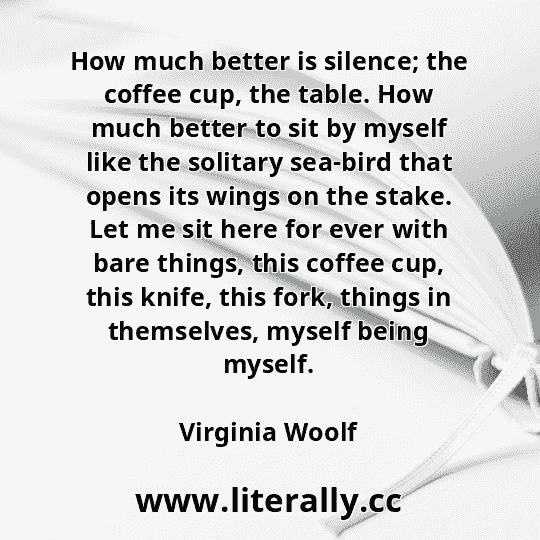 How much better is silence; the coffee cup, the table. How much better to sit by myself like the solitary sea-bird that opens its wings on the stake. Let me sit here for ever with bare things, this coffee cup, this knife, this fork, things in themselves, myself being myself.
Virginia Woolf
