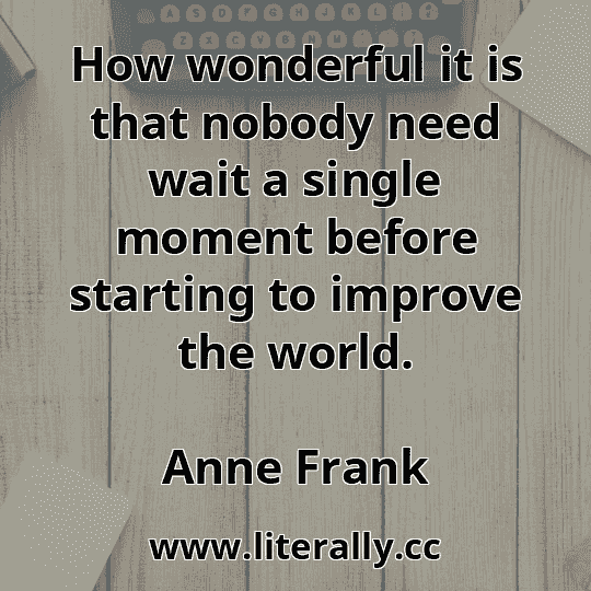 How wonderful it is that nobody need wait a single moment before starting to improve the world.
Anne Frank
