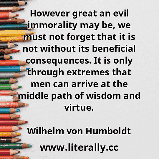 However great an evil immorality may be, we must not forget that it is not without its beneficial consequences. It is only through extremes that men can arrive at the middle path of wisdom and virtue.
Wilhelm von Humboldt
