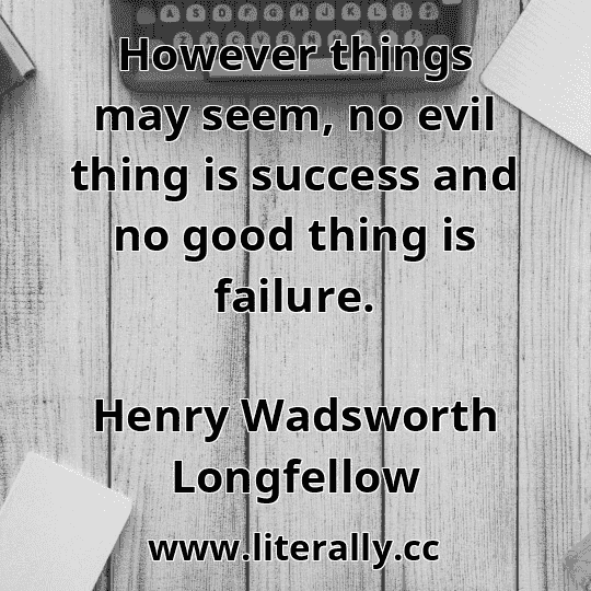 However things may seem, no evil thing is success and no good thing is failure.
Henry Wadsworth Longfellow
