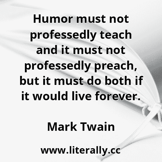 Humor must not professedly teach and it must not professedly preach, but it must do both if it would live forever.
Mark Twain
