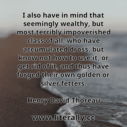 I also have in mind that seemingly wealthy, but most terribly impoverished class of all, who have accumulated dross, but know not how to use it, or get rid of it, and thus have forged their own golden or silver fetters.
Henry David Thoreau
