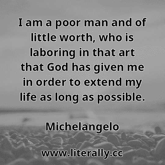 I am a poor man and of little worth, who is laboring in that art that God has given me in order to extend my life as long as possible.
Michelangelo
