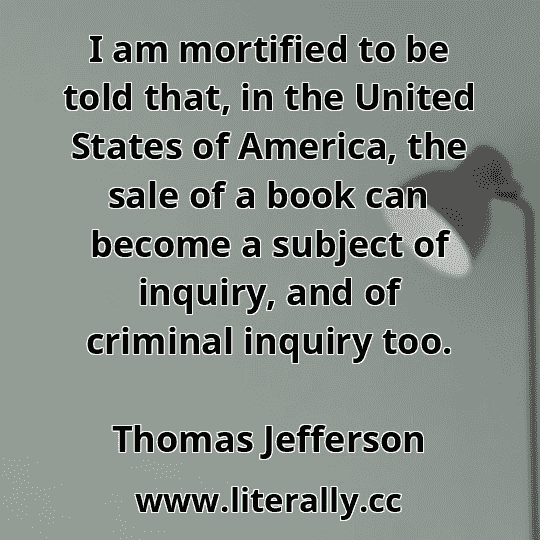 I am mortified to be told that, in the United States of America, the sale of a book can become a subject of inquiry, and of criminal inquiry too.
Thomas Jefferson
