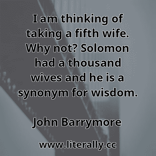 I am thinking of taking a fifth wife. Why not? Solomon had a thousand wives and he is a synonym for wisdom.
John Barrymore
