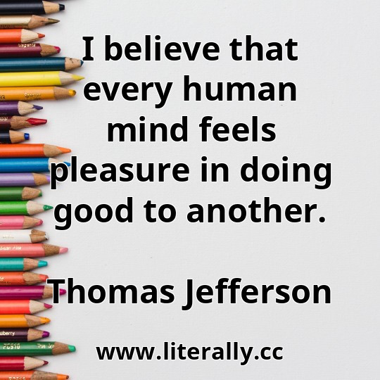 I believe that every human mind feels pleasure in doing good to another.
Thomas Jefferson
