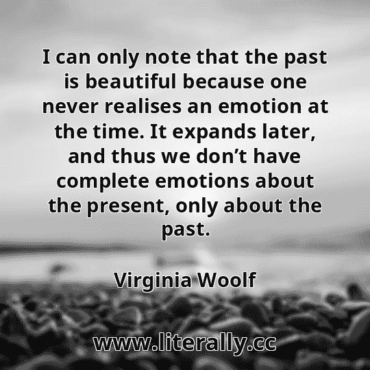 I can only note that the past is beautiful because one never realises an emotion at the time. It expands later, and thus we don’t have complete emotions about the present, only about the past.
Virginia Woolf
