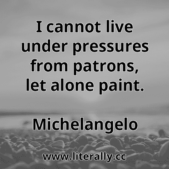 I cannot live under pressures from patrons, let alone paint.
Michelangelo
