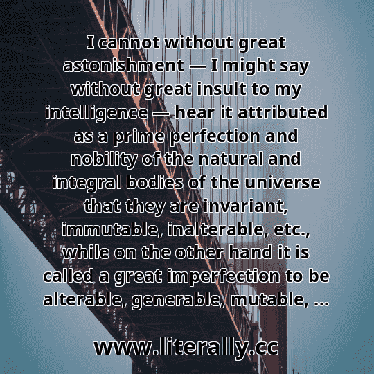 I cannot without great astonishment — I might say without great insult to my intelligence — hear it attributed as a prime perfection and nobility of the natural and integral bodies of the universe that they are invariant, immutable, inalterable, etc., while on the other hand it is called a great imperfection to be alterable, generable, mutable, ...