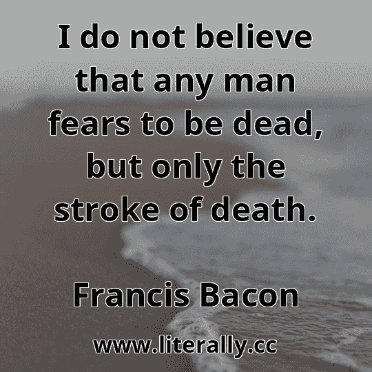 I do not believe that any man fears to be dead, but only the stroke of death.
Francis Bacon
