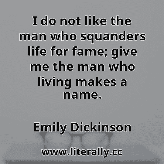 I do not like the man who squanders life for fame; give me the man who living makes a name.
Emily Dickinson
