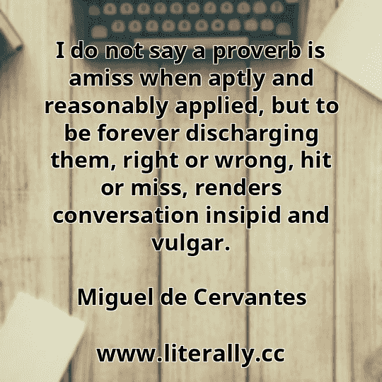 I do not say a proverb is amiss when aptly and reasonably applied, but to be forever discharging them, right or wrong, hit or miss, renders conversation insipid and vulgar.
Miguel de Cervantes
