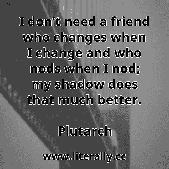 I don’t need a friend who changes when I change and who nods when I nod; my shadow does that much better.
Plutarch
