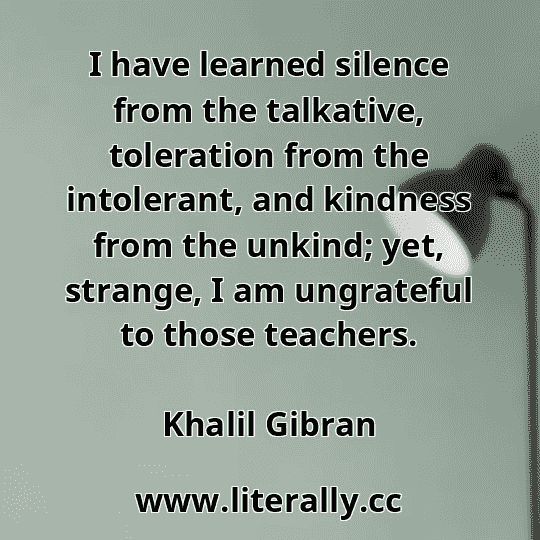 I have learned silence from the talkative, toleration from the intolerant, and kindness from the unkind; yet, strange, I am ungrateful to those teachers.
Khalil Gibran
