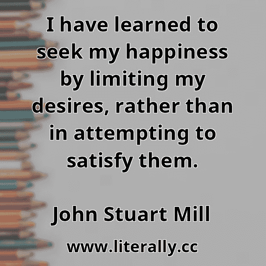 I have learned to seek my happiness by limiting my desires, rather than in attempting to satisfy them.
John Stuart Mill
