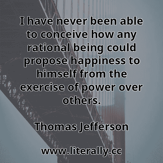 I have never been able to conceive how any rational being could propose happiness to himself from the exercise of power over others.
Thomas Jefferson
