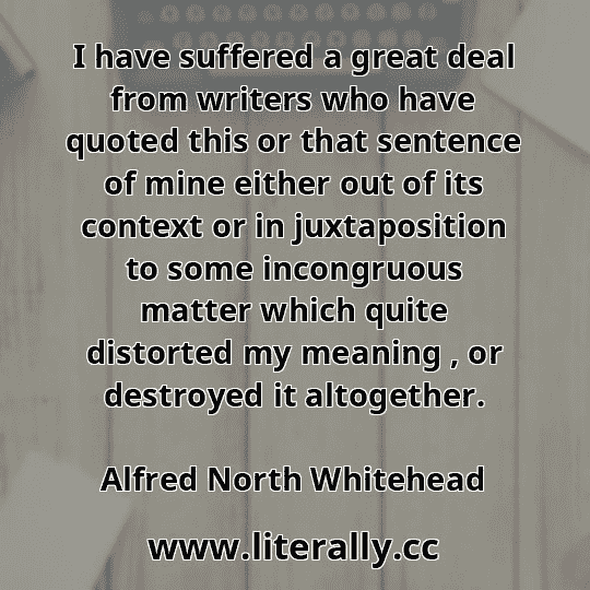 I have suffered a great deal from writers who have quoted this or that sentence of mine either out of its context or in juxtaposition to some incongruous matter which quite distorted my meaning , or destroyed it altogether.
Alfred North Whitehead
