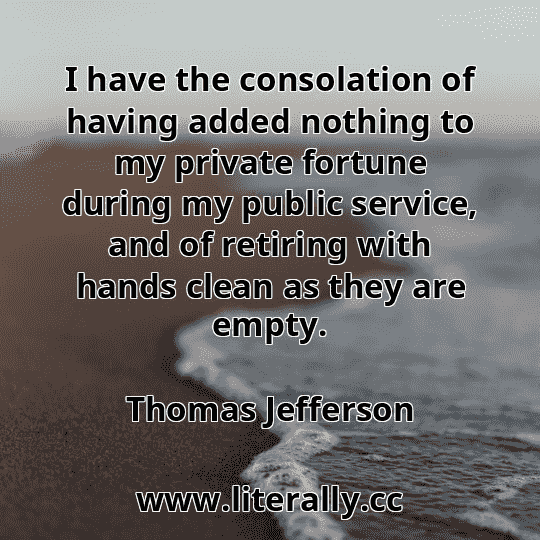 I have the consolation of having added nothing to my private fortune during my public service, and of retiring with hands clean as they are empty.
Thomas Jefferson
