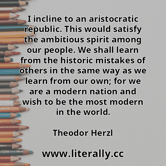 I incline to an aristocratic republic. This would satisfy the ambitious spirit among our people. We shall learn from the historic mistakes of others in the same way as we learn from our own; for we are a modern nation and wish to be the most modern in the world.
Theodor Herzl

