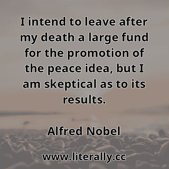 I intend to leave after my death a large fund for the promotion of the peace idea, but I am skeptical as to its results.
Alfred Nobel
