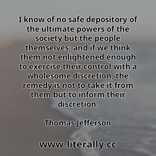 I know of no safe depository of the ultimate powers of the society but the people themselves; and if we think them not enlightened enough to exercise their control with a wholesome discretion, the remedy is not to take it from them but to inform their discretion.
Thomas Jefferson
