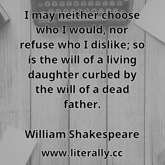 I may neither choose who I would, nor refuse who I dislike; so is the will of a living daughter curbed by the will of a dead father.
William Shakespeare
