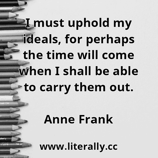 I must uphold my ideals, for perhaps the time will come when I shall be able to carry them out.
Anne Frank
