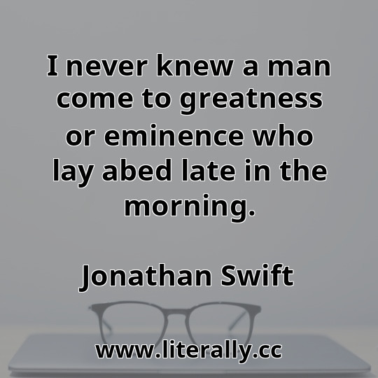I never knew a man come to greatness or eminence who lay abed late in the morning.
Jonathan Swift
