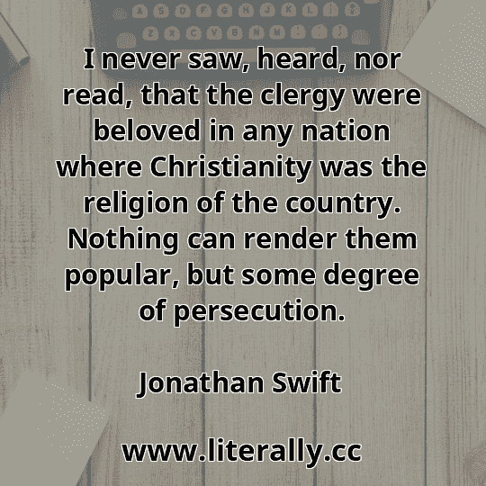 I never saw, heard, nor read, that the clergy were beloved in any nation where Christianity was the religion of the country. Nothing can render them popular, but some degree of persecution.
Jonathan Swift

