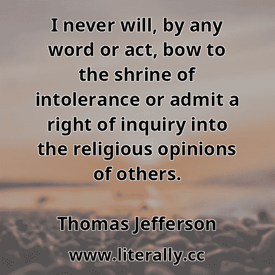 I never will, by any word or act, bow to the shrine of intolerance or admit a right of inquiry into the religious opinions of others.
Thomas Jefferson

